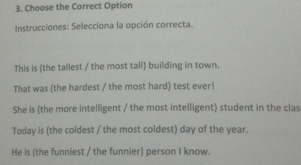 Choose the Correct Option
Instrucciones: Selecciona la opción correcta.
This is (the tallest / the most tall) building in town.
That was (the hardest / the most hard) test ever!
She is (the more intelligent / the most intelligent) student in the clas
Today is (the coldest / the most coldest) day of the year.
He is (the funniest / the funnier) person I know.