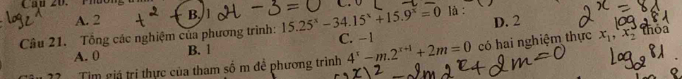 Cầu 20. Phương là :
A. 2
B,
Câu 21. Tổng các nghiệm của phương trình: 15.25^x-34.15^x+15.9^x=0 C. −1 D. 2 Thóa
A. 0 B. 1
Tim giả trị thực của tham số m đề phương trình 4^x-m.2^(x+1)+2m=0 có hai nghiệm thực x_1, x_2