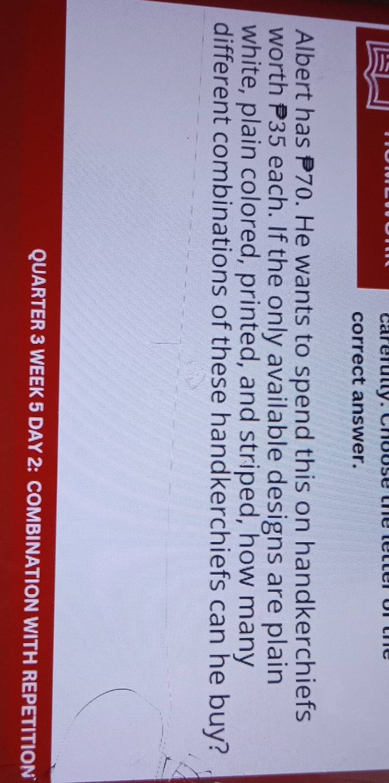 carefutly. Choose the let 
correct answer. 
Albert has P70. He wants to spend this on handkerchiefs 
worth P35 each. If the only available designs are plain 
white, plain colored, printed, and striped, how many 
different combinations of these handkerchiefs can he buy? 
QUARTER 3 WEEK 5 DAY 2: COMBINATION WITH REPETITION