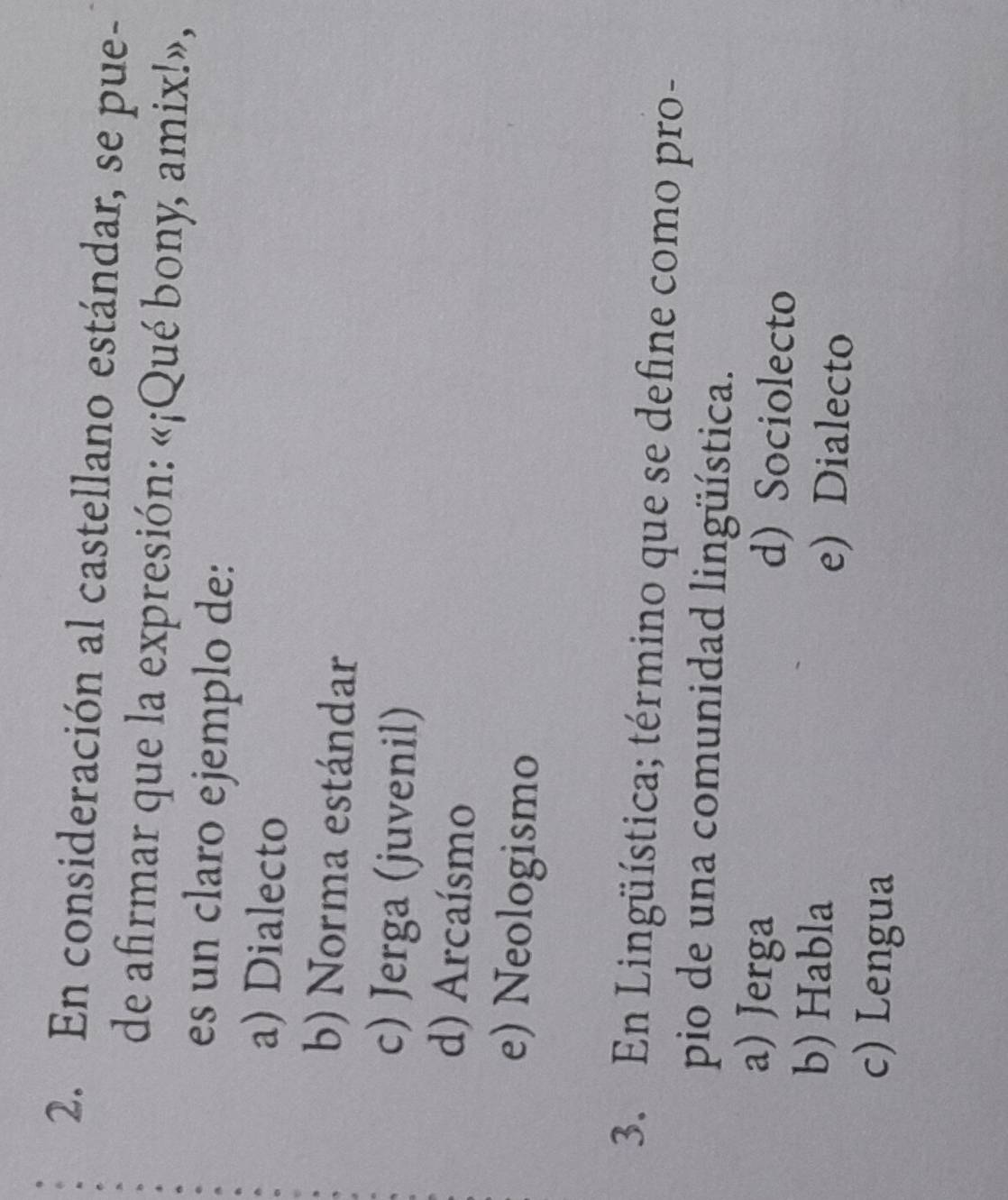 En consideración al castellano estándar, se pue-
de afirmar que la expresión: «¡Qué bony, amix!»,
es un claro ejemplo de:
a) Dialecto
b) Norma estándar
c) Jerga (juvenil)
d) Arcaísmo
e) Neologismo
3. En Lingüística; término que se define como pro-
pio de una comunidad lingüística.
a) Jerga d) Sociolecto
b) Habla e) Dialecto
c) Lengua
