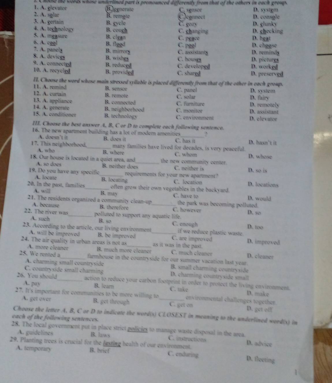 Choose the words whose underlined part is pronounced differently from that of the others in each groups
I. A. glevator B generate C. sgnsor D. sysigm
2. A. sglar B. remate Cconnect D. consgle
3. A. gertain B. gycle C. gozy D. glunky
4. A. technology B. cough C. changing D. checking
5. A. measure B. clean
C. peace D. heat
6. A. cggl B. flood C. pool D. chogse
7. A. panolg B. mirrory C. assistants D. remindg
_
8. A. devices B. wishes C. houses D. pictures
9. A. connected B. reduced C. developed D. worked
10. A. recycled B. provided C. shared D. preserved
H. Choose the word whose main stressed syllable is placed differently from that of the other in each group.
11. A. remind B. sensor C. panel D. system
12. A. curtain B. remote C. solar D. fairy
13. A. appliance B. connected C. furniture D. remotely
14. A. generato B. neighborhood C. monitor D. assistant
15. A. conditioner B. technology C. environment D. elevator
III. Choose the best answer A, B, C or D to complete each following sentence.
16. The new apartment building has a lot of modern amenities _?
A. doesn’t it B. does it C. has it D. hasn’t it
17. This neighborhood. many families have lived for decades, is very peaceful.
A. who B. where C. whom D. whose
18. Our house is located in a quiet area, and_ the new community center.
A. so does B. neither does C. neither is D. so is
19. Do you have any specific_ requirements for your new apartment?
A. locate B. locating C. location D. locations
20. In the past, families_ often grow their own vegetables in the backyard.
A. will B. may C. have to D. would
21. The residents organized a community clean-up_ the park was becoming polluted.
A. because B. therefore C. however
22. The river was_ polluted to support any aquatic life. D. so
A. such B. so C. enough D. too
23. According to the article, our living environment_ if we reduce plastic waste.
A. will be improved B. be improved C. are improved D. improved
24. The air quality in urban areas is not as_ as it was in the past.
A. more cleaner B. much more cleaner C. much cleaner D. cleaner
25. We rented a_ farmhouse in the countryside for our summer vacation last year.
A. charming small countryside B. small charming countryside
C. countryside small charming D. charming countryside small
26. You should_ action to reduce your carbon footprint in order to protect the living environment.
A. pay B. learn C. take D. make
27. It's important for communities to be more willing to_ environmental challenges together.
A. get over B. get through C. get on D. get of
Choose the letter A, B, C or D to indicate the word(s) CLOSEST in meaning to the underlined word(s) in
each of the following sentences.
28. The local government put in place strict policies to manage waste disposal in the area.
A. guidelines B. laws C. instructions D. advice
29. Planting trees is crucial for the lasting health of our environment.
A. temporary B. brief
C. enduring D. flocting
1