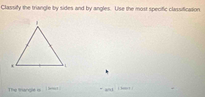 Classify the triangle by sides and by angles. Use the most specific classification. 
The triangle is | Select | and  Solect 