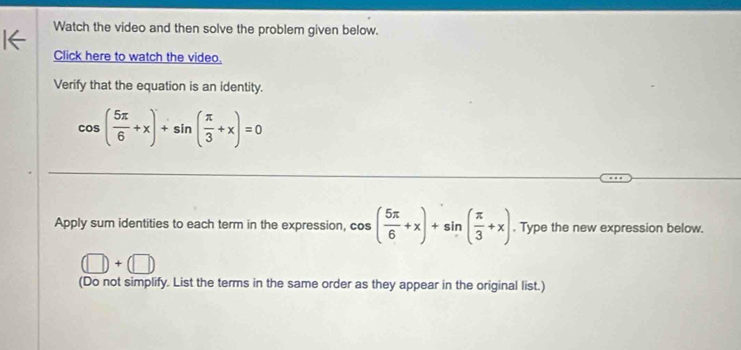 Watch the video and then solve the problem given below. 
Click here to watch the video. 
Verify that the equation is an identity.
cos ( 5π /6 +x)+sin ( π /3 +x)=0
Apply sum identities to each term in the expression, cos ( 5π /6 +x)+sin ( π /3 +x). Type the new expression below.
(□ )+(□ )
(Do not simplify. List the terms in the same order as they appear in the original list.)