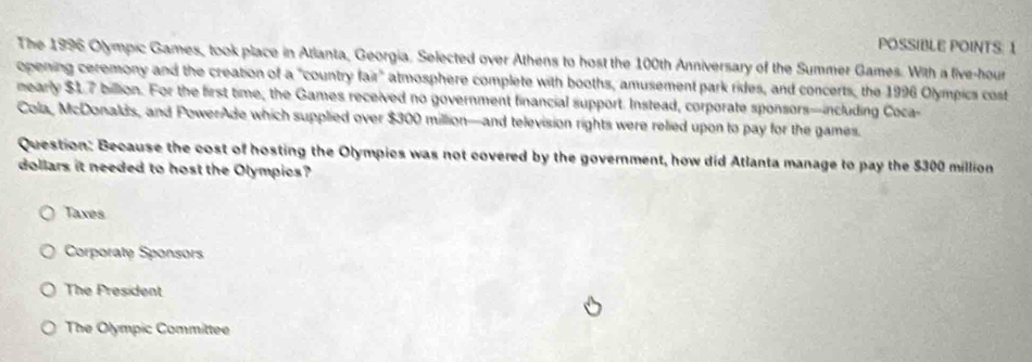 POSSIBLE POINTS: 1
The 1996 Olympic Games, took place in Atlanta, Georgia. Selected over Athens to host the 100th Anniversary of the Summer Games. With a five-hour
opening ceremony and the creation of a "country fair" atmosphere complete with booths, amusement park rides, and concerts, the 1996 Olympics cost
mearly $17 billion. For the first time, the Games received no government financial support. Instead, corporate sponsors—including Coca-
Cola, McDonalds, and PowerAde which supplied over $300 million —and television rights were relied upon to pay for the games.
Question: Because the cost of hosting the Olympics was not covered by the government, how did Atlanta manage to pay the $300 million
dollars it needed to host the Olympics?
Taxes
Corporate Sponsors
The President
The Olympic Committee