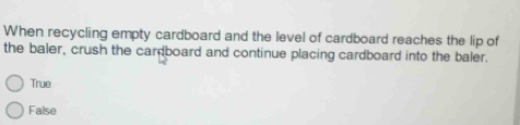 When recycling empty cardboard and the level of cardboard reaches the lip of
the baler, crush the cardboard and continue placing cardboard into the baler.
True
False