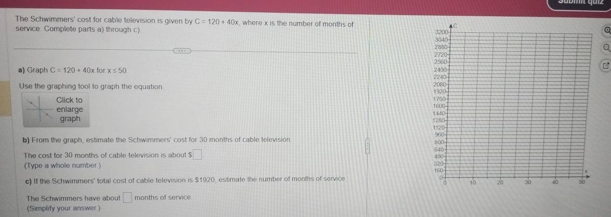 The Schwimmers' cost for cable television is given by C=120+40x , where x is the number of months of 
service. Complete parts a) through c) 
a) Graph C=120+40x for x≤ 50
B 
Use the graphing tool to graph the equation 
Click to 
enlarge 
graph 
b) From the graph, estimate the Schwimmers' cost for 30 months of cable television 
The cost for 30 months of cable television is about $□
(Type a whole number) 
c) If the Schwimmers' total cost of cable television is $1920, estimate the number of months of service 
The Schwimmers have about □ months of service 
(Simplify your answer )