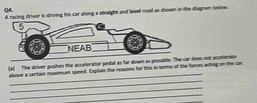 A racing driver is driving his car along a straight and level road as shown in the diagram below. 
_ 
(a) The driver pushes the accelerator pedal as far downr does not acrelerate 
above a certain maximum speed. Explain the reasons for this in terms of the forces acting on the car 
_ 
_ 
_ 
_