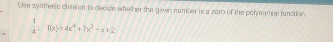 Use synthetic division to decide whether the given number is a zero of the polynomial function.
 1/4 ; f(x)=4x^4+7x^3-x+2