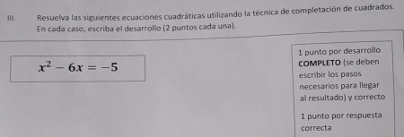 Resuelva las siguientes ecuaciones cuadráticas utilizando la técnica de completación de cuadrados. 
En cada caso, escriba el desarrollo (2 puntos cada una). 
1 punto por desarrollo
x^2-6x=-5 COMPLETO (se deben 
escribir los pasos 
necesarios para llegar 
al resultado) y correcto 
1 punto por respuesta 
correcta