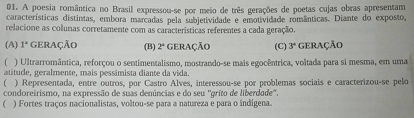 A poesia romântica no Brasil expressou-se por meio de três gerações de poetas cujas obras apresentam
características distintas, embora marcadas pela subjetividade e emotividade românticas. Diante do exposto,
relacione as colunas corretamente com as características referentes a cada geração.
(A) 1^a GERAÇÃO (B) 2^a GERAÇÃO (C) 3^a GERAÇÃO
( ) Ultrarromântica, reforçou o sentimentalismo, mostrando-se mais egocêntrica, voltada para si mesma, em uma
atitude, geralmente, mais pessimista diante da vida.
 ) Representada, entre outros, por Castro Alves, interessou-se por problemas sociais e caracterizou-se pelo
condoreirismo, na expressão de suas denúncias e do seu "grito de liberdade".
( ) Fortes traços nacionalistas, voltou-se para a natureza e para o indígena.