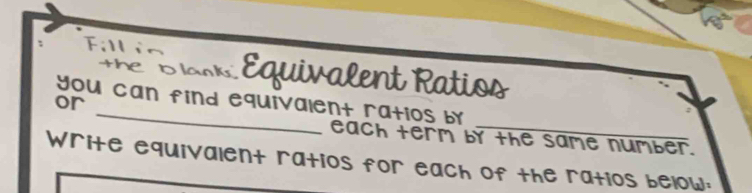 Fillin 
The losk Equivalent Ratios 
_ 
or you can find equivalent ratios by 
each term by the same number. 
Write equivalent ratios for each of the ratios below: