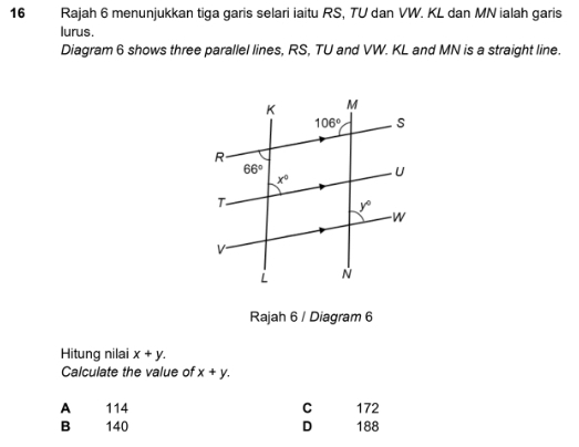 Rajah 6 menunjukkan tiga garis selari iaitu RS, TU dan VW. KL dan MN ialah garis
lurus.
Diagram 6 shows three parallel lines, RS, TU and VW. KL and MN is a straight line.
Rajah 6 / Diagram 6
Hitung nilai x+y.
Calculate the value of x+y.
A 114 C 172
B 140 D 188