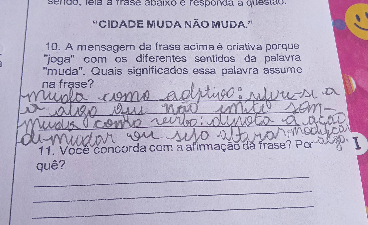 sendo, lela a frase abaixo é responda a questão. 
“CIDADE MUDA NÃO MUDA.” 
10. A mensagem da frase acimaé criativa porque 
''joga'' com os diferentes sentidos da palavra 
'muda'. Quais significados essa palavra assume 
na frase? 
_ 
_ 
_ 
_ 
11. Você concorda com a afirmação da frase? Por 
_ 
quê? 
_ 
_