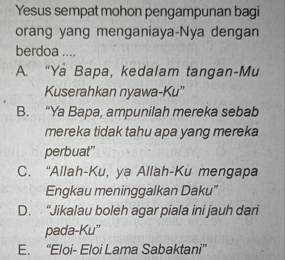 Yesus sempat mohon pengampunan bagi
orang yang menganiaya-Nya dengan
berdoa ....
A. “Ya Bapa, kedalam tangan-Mu
Kuserahkan nyawa-Ku”
B. “Ya Bapa, ampunilah mereka sebab
mereka tidak tahu apa yang mereka
perbuat"
C. “Allah-Ku, ya Allah-Kü mengapa
Engkau meninggalkan Daku”
D. “Jikalau boleh agar piala ini jauh dari
pada-Ku”
E. “Eloi- Eloi Lama Sabaktani”