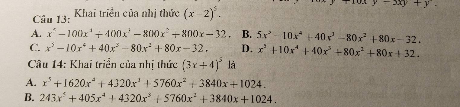 Khai triển của nhị thức (x-2)^5.
-3xy+y.
A. x^5-100x^4+400x^3-800x^2+800x-32. B. 5x^5-10x^4+40x^3-80x^2+80x-32.
C. x^5-10x^4+40x^3-80x^2+80x-32. D. x^5+10x^4+40x^3+80x^2+80x+32. 
Câu 14: Khai triển của nhị thức (3x+4)^5 là
A. x^5+1620x^4+4320x^3+5760x^2+3840x+1024.
B. 243x^5+405x^4+4320x^3+5760x^2+3840x+1024.