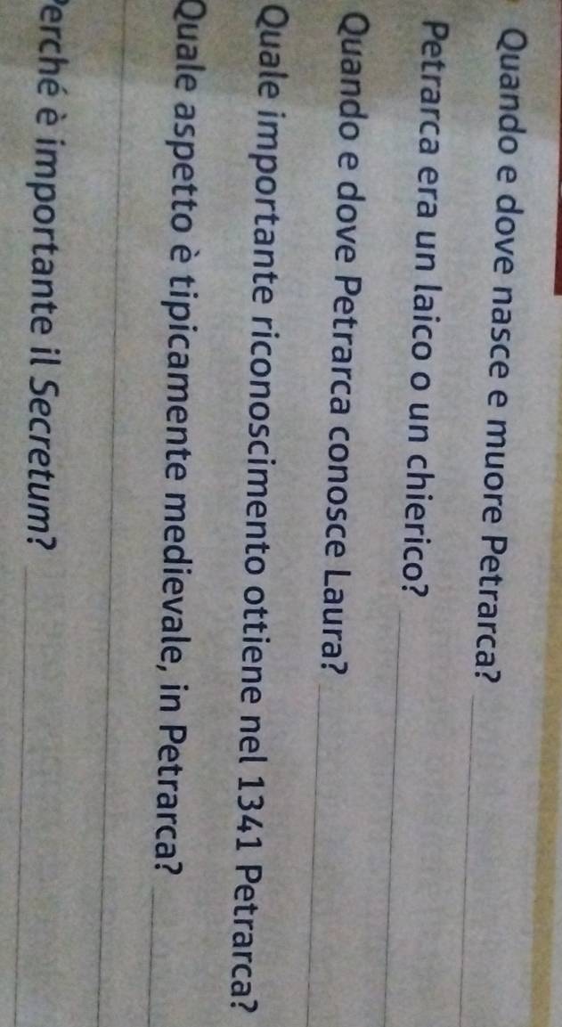 Quando e dove nasce e muore Petrarca? 
_ 
_ 
Petrarca era un laico o un chierico? 
_ 
Quando e dove Petrarca conosce Laura? 
Quale importante riconoscimento ottiene nel 1341 Petrarca? 
Quale aspetto è tipicamente medievale, in Petrarca?_ 
_ 
_ 
_ 
__ 
Perché è importante il Secretum?_