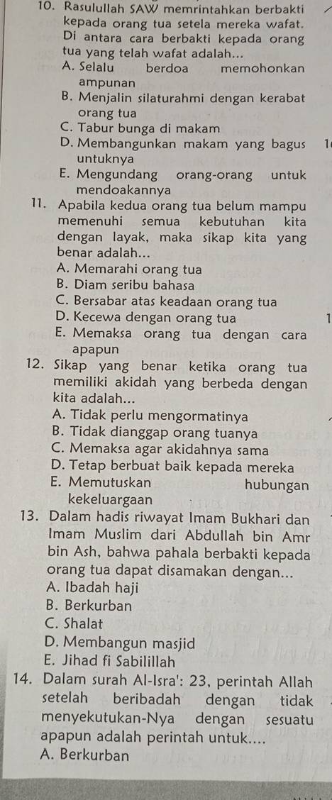 Rasulullah SAW memrintahkan berbakti
kepada orang tua setela mereka wafat.
Di antara cara berbakti kepada orang
tua yang telah wafat adalah...
A. Selalu berdoa memohonkan
ampunan
B. Menjalin silaturahmi dengan kerabat
orang tua
C. Tabur bunga di makam
D. Membangunkan makam yang bagus 1
untuknya
E. Mengundang orang-orang untuk
mendoakannya
11. Apabila kedua orang tua belum mampu
memenuhi semua kebutuhan kita
dengan layak, maka sikap kita yang
benar adalah...
A. Memarahi orang tua
B. Diam seribu bahasa
C. Bersabar atas keadaan orang tua
D. Kecewa dengan orang tua 1
E. Memaksa orang tua dengan cara
apapun
12. Sikap yang benar ketika orang tua
memiliki akidah yang berbeda dengan
kita adalah...
A. Tidak perlu mengormatinya
B. Tidak dianggap orang tuanya
C. Memaksa agar akidahnya sama
D. Tetap berbuat baik kepada mereka
E. Memutuskan hubungan
kekeluargaan
13. Dalam hadis riwayat Imam Bukhari dan
Imam Muslim dari Abdullah bin Amr
bin Ash, bahwa pahala berbakti kepada
orang tua dapat disamakan dengan...
A. Ibadah haji
B. Berkurban
C. Shalat
D. Membangun masjid
E. Jihad fi Sabilillah
14. Dalam surah Al-Isra': 23, perintah Allah
setelah beribadah `   dengan tidak
menyekutukan-Nya dengan sesuatu
apapun adalah perintah untuk....
A. Berkurban