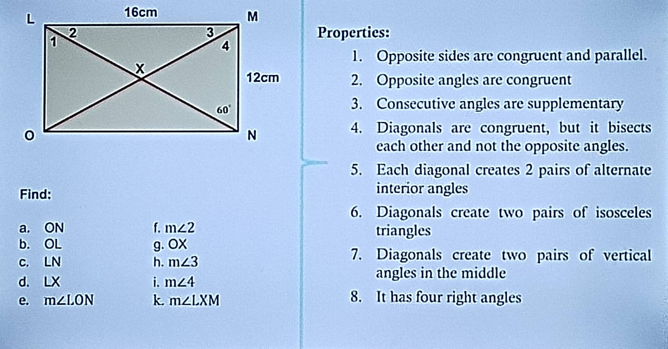 Properties:
1. Opposite sides are congruent and parallel.
2. Opposite angles are congruent
3. Consecutive angles are supplementary
4. Diagonals are congruent, but it bisects
each other and not the opposite angles.
5. Each diagonal creates 2 pairs of alternate
Find:
interior angles
6. Diagonals create two pairs of isosceles
a. ON f. m∠ 2 triangles
b. OL
g. OX
C. LN
h. m∠ 3
7. Diagonals create two pairs of vertical
i.
d. LX m∠ 4
angles in the middle
e. m∠ LON k. m∠ LXM 8. It has four right angles