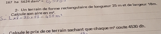167 ha 5624dam^2= __ 
2- Un terrain de forme rectangulaire de longueur 25 m et de largeur 18m. 
_ 
Calcule son aire en m^2. 
_ 
Calcule le prix de ce terrain sachant que chaque m^2 coute 4530 dh.