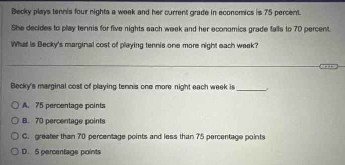 Becky plays tennis four nights a week and her current grade in economics is 75 percent.
She decides to play tennis for five nights each week and her economics grade falls to 70 percent.
What is Becky's marginal cost of playing tennis one more night each week?
Becky's marginal cost of playing tennis one more night each week is _.
A. 75 percentage points
B. 70 percentage points
C. greater than 70 percentage points and less than 75 percentage points
D. 5 percentage points