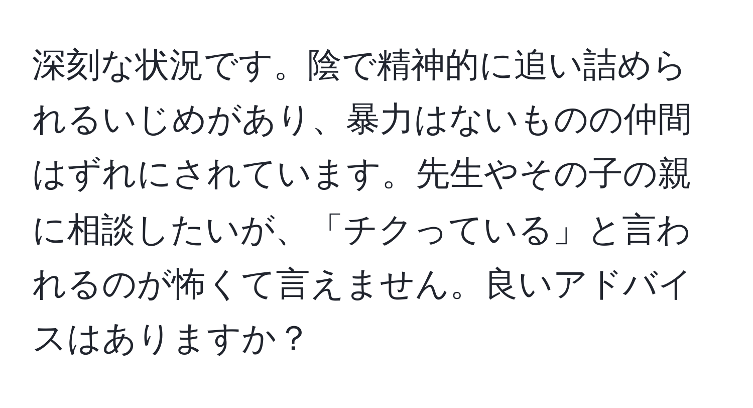 深刻な状況です。陰で精神的に追い詰められるいじめがあり、暴力はないものの仲間はずれにされています。先生やその子の親に相談したいが、「チクっている」と言われるのが怖くて言えません。良いアドバイスはありますか？