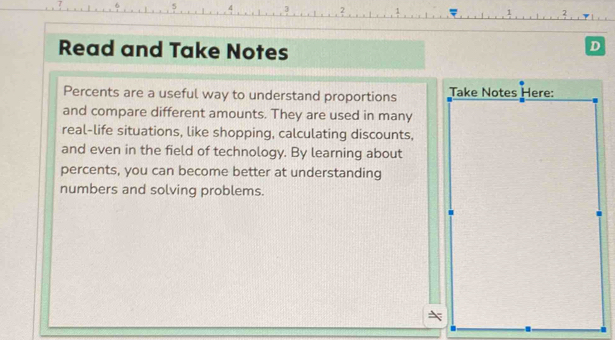 Read and Take Notes 
D 
Percents are a useful way to understand proportions Take Notes Here: 
and compare different amounts. They are used in many 
real-life situations, like shopping, calculating discounts, 
and even in the field of technology. By learning about 
percents, you can become better at understanding 
numbers and solving problems.