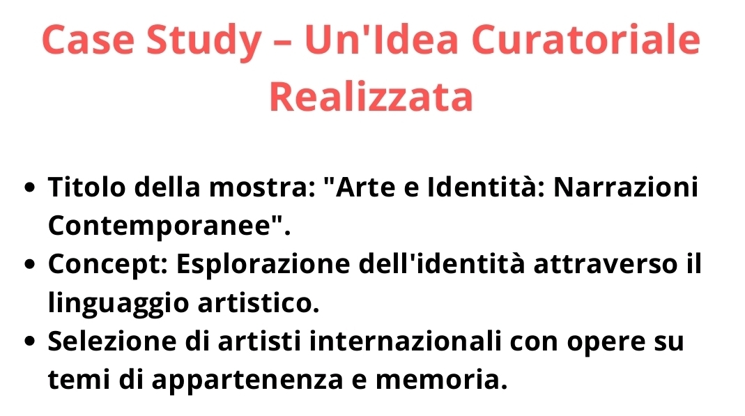 Case Study - Un'Idea Curatoriale 
Realizzata 
Titolo della mostra: "Arte e Identità: Narrazioni 
Contemporanee". 
Concept: Esplorazione dell'identità attraverso il 
linguaggio artistico. 
Selezione di artisti internazionali con opere su 
temi di appartenenza e memoria.