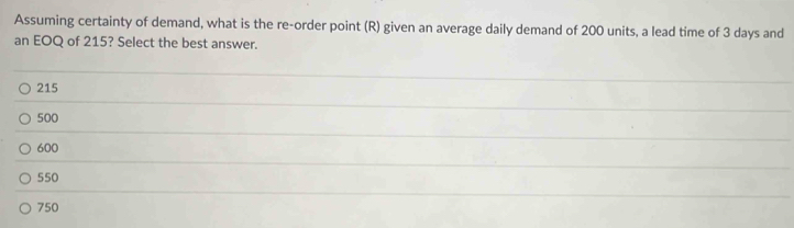 Assuming certainty of demand, what is the re-order point (R) given an average daily demand of 200 units, a lead time of 3 days and
an EOQ of 215? Select the best answer.
215
500
600
550
750