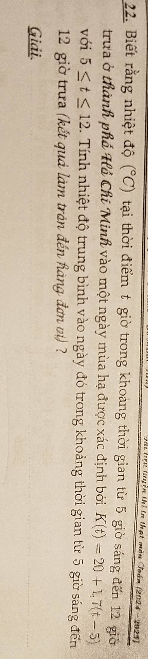 Tai lưệu luyện thì tn thạt môn Toán (2024 -2023) 
22. Biết rằng nhiệt độ (^circ C) tại thời điểm t giờ trong khoảng thời gian từ 5 giờ sáng đến 12 giờ 
trưa ở thành phố Hồ Chí Minh vào một ngày mùa hạ được xác định bởi K(t)=20+1,7(t-5)
với 5≤ t≤ 12 ính nhiệt độ trung bình vào ngày đó trong khoảng thời gian từ 5 giờ sáng đến
12 giờ trưa (kết quả làm tràn đến hàng đơn viị) ? 
Giải.