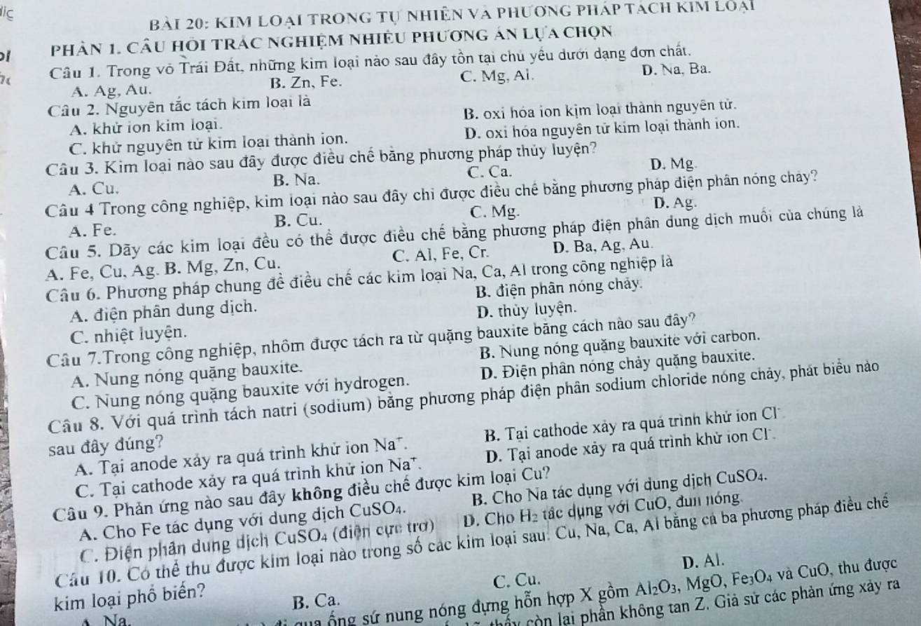 ic
Bài 20: KIM LOạI TROnG tự nhiện và phương pháp tách kim loại
Phân 1. Cầu hồi trác nghiệm nhiều phương án lựa chọn
Câu 1. Trong vỏ Trái Đất, những kim loại nào sau đầy tồn tại chủ yều dưới dạng đơn chất.
A. Ag, Au. B. Zn, Fe. C. Mg, Al. D. Na, Ba.
Câu 2. Nguyên tắc tách kim loại là
A. khử ion kim loại. B. oxi hóa ion kịm loại thành nguyên tử.
C. khử nguyên tử kim loại thành ion. D. oxi hóa nguyên tử kim loại thành ion.
Câu 3. Kim loại nào sau đây được điều chế băng phương pháp thủy luyện? D. Mg
A. Cu. B. Na. C. Ca.
Câu 4 Trong công nghiệp, kim loại nào sau đây chi được điều chế bằng phương pháp điện phân nóng chảy?
C. Mg.
A. Fe. B. Cu. D. Ag.
Câu 5. Dãy các kim loại đều có thể được điều chế bằng phương pháp điện phân dung dịch muối của chúng là
A. Fe, Cu, Ag. B. Mg, Zn, Cu. C. Al, Fe, Cr. D. Ba, Ag, Au.
Câu 6. Phương pháp chung đề điều chế các kim loại Na, Ca, Al trong công nghiệp là
A. điện phân dung dịch. B. điện phân nóng chảy
C. nhiệt luyện. D. thủy luyện.
Câu 7.Trong công nghiệp, nhôm được tách ra từ quặng bauxite băng cách nào sau đây?
A. Nung nóng quặng bauxite. B. Nung nóng quặng bauxite với carbon.
C. Nung nóng quặng bauxite với hydrogen. D. Điện phân nóng chảy quặng bauxite.
Câu 8. Với quá trình tách natri (sodium) bằng phương pháp điện phân sodium chloride nóng chảy, phát biểu nào
A. Tại anode xảy ra quá trình khử ion Na*. B. Tại cathode xây ra quá trình khứ ion Cl
sau đây đúng?
C. Tại cathode xảy ra quá trình khử ịon Na*.. Tại anode xảy ra quá trình khử ion Cl
Câu 9. Phản ứng nào sau đây không điều chế được kim loại Cu?
A. Cho Fe tác dụng với dung dịch CuSO_4. B. Cho Na tác dụng với dung dịch CuSO_4.
C. Điện phân dung dịch CuS O_4 ( điện cực trơ) D. Cho H_2 đắc dụng với CuO, đun nóng
Câu 10. Có thể thu được kim loại nào trong số các kim loại sau. Cu, Na, Ca, Al bằng cả ba phương pháp điều chế
kim loại phổ biến? C. Cu. D. Al.
qua ống sứ nung nóng đựng hỗn hợp X gồm Al_2O_3 , MgO, Fe_3O_4 và CuO, thu được
B. Ca.
Na.
cây còn lại phần không tan Z. Giả sử các phản ứng xây ra