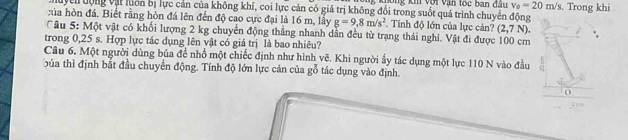 ông khi với Vận tốc ban đầu v_0=20m/s
TMuycn động vậi luôn bị lực cản của không khí, coi lực cản có giá trị không đổi trong suốt quá trình chuyển động . Trong khi 
:ủa hòn đá. Biết rằng hòn đá lên đến độ cao cực đại là 16 m, lầy g=9,8m/s^2. Tính độ lớn của lực cản? (2,7N). 
Câu 5: Một vật có khối lượng 2 kg chuyển động thắng nhanh dân đều từ trạng thái nghi. Vật đi được 100 cm
trong 0,25 s. Hợp lực tác dụng lên vật có giá trị là bao nhiêu? 
Câu 6. Một người dùng bủa để nhổ một chiếc định như hình vẽ. Khi người ẩy tác dụng một lực 110 N vào đầu 
búa thì định bắt đầu chuyển động. Tính độ lớn lực cản của gỗ tác dụng vào định. 
0