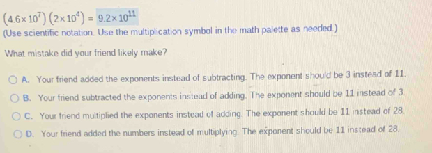 (4.6* 10^7)(2* 10^4)=9.2* 10^(11)
(Use scientific notation. Use the multiplication symbol in the math palette as needed.)
What mistake did your friend likely make?
A. Your friend added the exponents instead of subtracting. The exponent should be 3 instead of 11.
B. Your friend subtracted the exponents instead of adding. The exponent should be 11 instead of 3.
C. Your friend multiplied the exponents instead of adding. The exponent should be 11 instead of 28.
D. Your friend added the numbers instead of multiplying. The exponent should be 11 instead of 28.