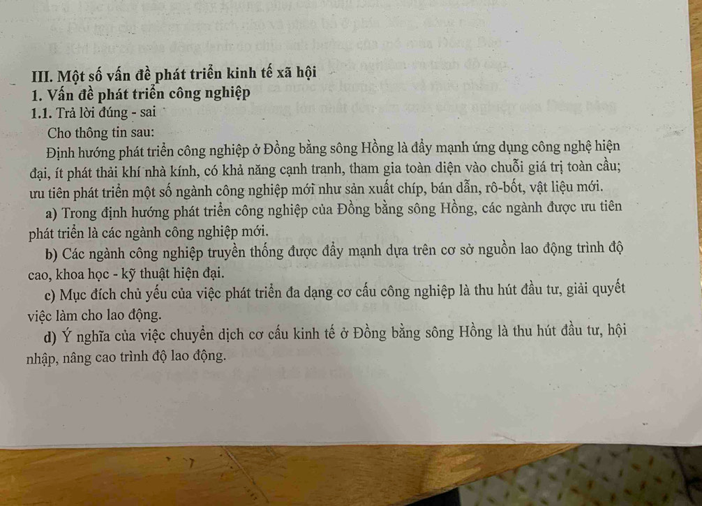 Một số vấn đề phát triển kinh tế xã hội
1. Vấn đề phát triển công nghiệp
1.1. Trả lời đúng - sai
Cho thông tin sau:
Định hướng phát triển công nghiệp ở Đồng bằng sông Hồng là đầy mạnh ứng dụng công nghệ hiện
đại, ít phát thải khí nhà kính, có khả năng cạnh tranh, tham gia toàn diện vào chuỗi giá trị toàn cầu;
ưu tiên phát triển một số ngành công nghiệp mới như sản xuất chíp, bán dẫn, rô-bốt, vật liệu mới.
a) Trong định hướng phát triển công nghiệp của Đồng bằng sông Hồng, các ngành được ưu tiên
phát triển là các ngành công nghiệp mới.
b) Các ngành công nghiệp truyền thống được đẩy mạnh dựa trên cơ sở nguồn lao động trình độ
cao, khoa học - kỹ thuật hiện đại.
c) Mục đích chủ yếu của việc phát triển đa dạng cơ cấu công nghiệp là thu hút đầu tư, giải quyết
việc làm cho lao động.
d) Ý nghĩa của việc chuyển dịch cơ cấu kinh tế ở Đồng bằng sông Hồng là thu hút đầu tư, hội
nhập, nâng cao trình độ lao động.