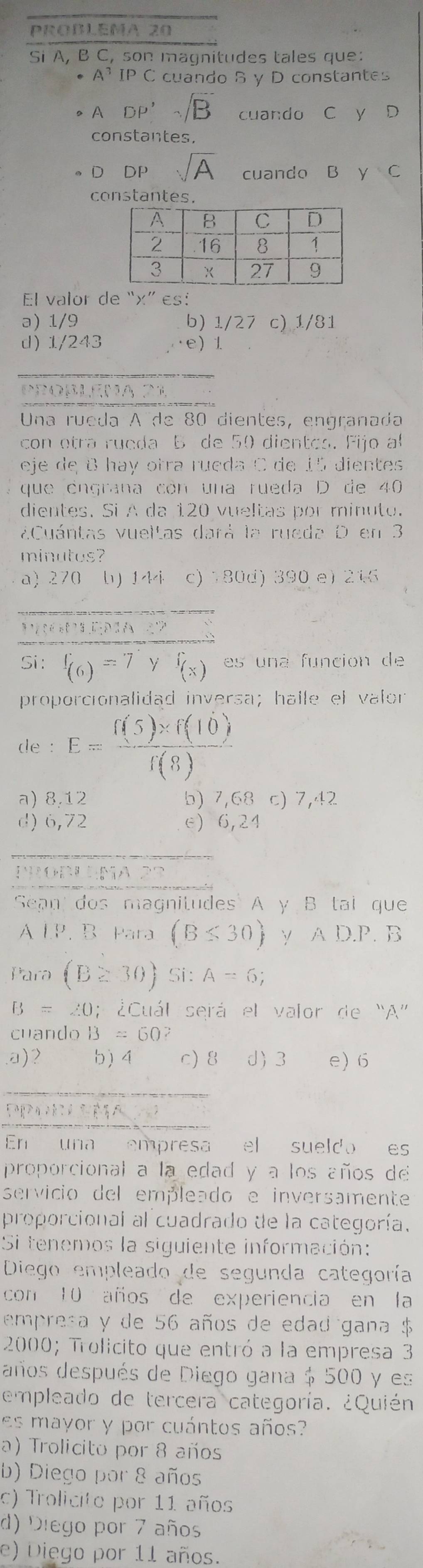 PROBLEMA 20
Si A, B C, son magnitudes tales que:
A^3IPC cuando S y D constantes
A DP',sqrt(B) cuando C y D
constantes,
D DP sqrt(A) cuando Bì ycirc C
constantes.
El valor de “x” es:
ə) 1/9 b) 1/27 c) 1/81
d) 1/243 e) 1
_
Probléma 21
Una rueda A de 80 dientes, engranada
con otra rueda B de 50 dientoa. Fijo a
eje de 8 hay otra rueda C de 15 dientes
que engrana con una rueda D de 40
dientes. Si A da 120 vueltas por minuto.
¿Cuántas vueltas dará la rueda D en 3
minutos?
a) 270 b) 144 c) 180d) 390 e) 216
_
Si: f_(6)=7 f_(x) es una función de
proporcionalidad inversa; halle el valor
de : E= (f(5)* f(10))/f(8) 
a) 8,12 b) 7,68 c) 7,42
d) 6,72 e) 6,24
PROBLEMA2S
Sean dos magnitudes A y B tai que
A LP. B Para (B≤ 30) y AD.P. B
Para (B≥ 30)Si:A=6;
B=∠ O; : ¿Cuál será el valor de “A”
cuando B=60
a)2 b) 4 c) 8 d) 3 e) 6
En una empresa el sueldo es
proporcional a la edad y a los años de
servicio del empleado e inversamente
proporcional al cuadrado de la categoría.
Si tenemos la siguiente información:
Diego empleado de segunda categoría
con 10 años de experiencia en la
empresa y de 56 años de edad gana $
2000; Trolicito que entró a la empresa 3
años después de Diego gana $ 500 y es
empleado de tercera categoría. ¿Quién.
es mayor y por cuántos años?
a) Trolicito por 8 años
b) Diego por 8 años
c) Trolicite por 11 años
d) Diego por 7 años
e) Diego por 11 años.