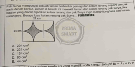 Pak Surya mempunyai sebuah taman berbentuk persegi dan kolam renang seperti tampak
pada denah berikut. Denah di bawah ini mewakili taman dan kolam renang pak surya, jika
bagian yang diarsir dijadikan kolam renang dan pak Surya ingin menghitung luas dari kolam
renangnya. Berapa luas kolam renang pak Surya... PEMBAHASAN;
PRIMA
SMART
A. 294cm^2
B. 231cm^2
C. 154cm^2
D. 63cm^2
E. 44cm^2
nakan kereta ani yang memiliki roda dengan jari-jan R_1=R_2!= r_3