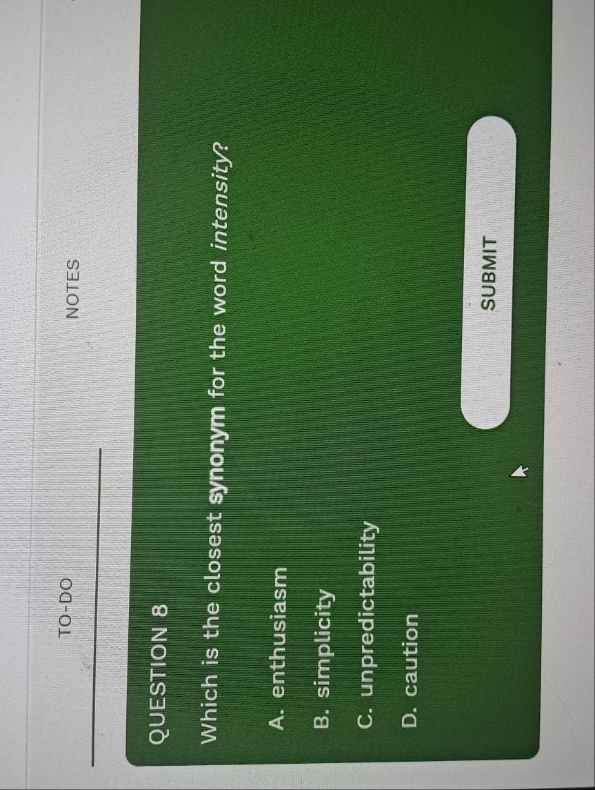 TO-DO NOTES
QUESTION 8
Which is the closest synonym for the word intensity?
A. enthusiasm
B. simplicity
C. unpredictability
D. caution
SUBMIT