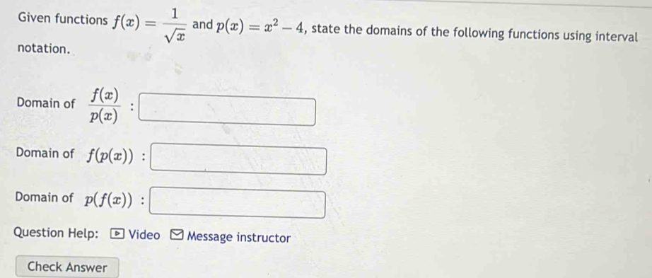 Given functions f(x)= 1/sqrt(x)  and p(x)=x^2-4 , state the domains of the following functions using interval 
notation. 
Domain of frac f(x)(p(x))° :□
Domain of f(p(x)):□
Domain of p(f(x)):□
Question Help: D Video Message instructor 
Check Answer