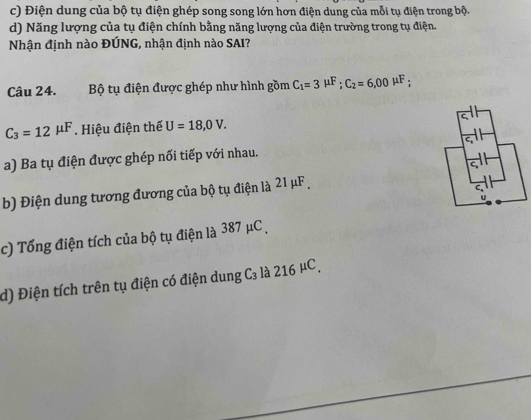 c) Điện dung của bộ tụ điện ghép song song lớn hơn điện dung của mỗi tụ điện trong bộ.
d) Năng lượng của tụ điện chính bằng năng lượng của điện trường trong tụ điện.
Nhận định nào ĐÚNG, nhận định nào SAI?
Câu 24. Bộ tụ điện được ghép như hình gồm C_1=3mu F; C_2=6,00mu F :
C_3=12mu F. Hiệu điện thế U=18,0V. 
a) Ba tụ điện được ghép nối tiếp với nhau.
b) Điện dung tương đương của bộ tụ điện là 21 μF.
c) Tổng điện tích của bộ tụ điện là 387 μC.
d) Điện tích trên tụ điện có điện dung C₃ là 216 µC.