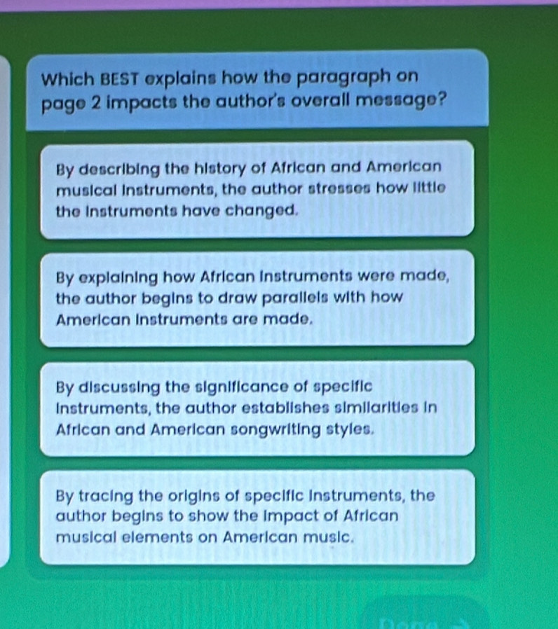 Which BEST explains how the paragraph on
page 2 impacts the author's overall message?
By describing the history of African and American
musical instruments, the author stresses how little
the Instruments have changed.
By explaining how African instruments were made,
the author begins to draw parallels with how 
American instruments are made.
By discussing the significance of specific
instruments, the author establishes similarities in
African and American songwriting styles.
By tracing the origins of specific instruments, the
author begins to show the Impact of African
musical elements on American music.