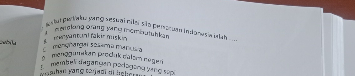 Berikut perilaku yang sesuai nilai sila persatuan Indonesia ialah ...
A. menolong orang yang membutuhkan
8. menyantuni fakir miskin
pabila C menghargai sesama manusia
D. menggunakan produk dalam negeri
E. membeli dagangan pedagang yang sepi
verusuhan yang terjadi di beberal