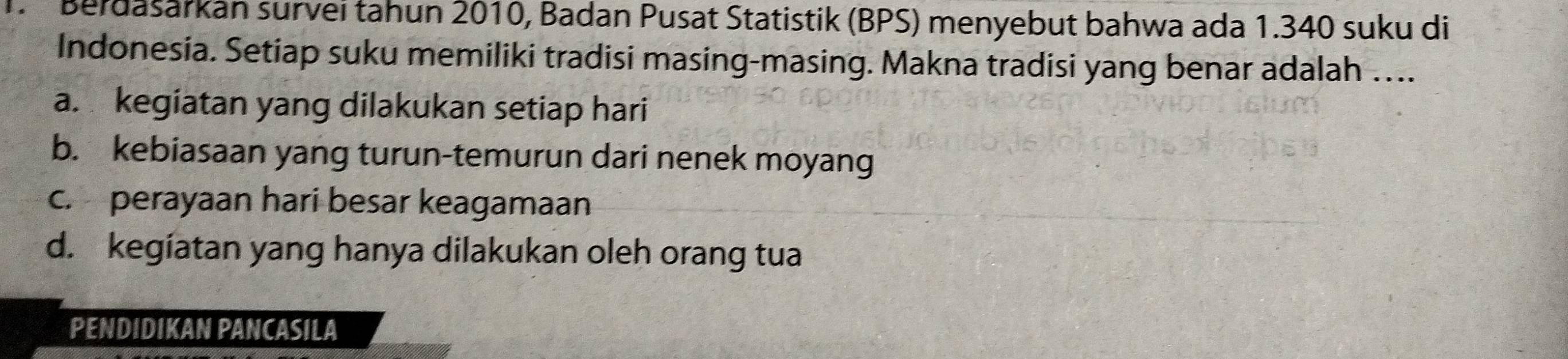 Berdasarkan survei tahun 2010, Badan Pusat Statistik (BPS) menyebut bahwa ada 1.340 suku di
Indonesia. Setiap suku memiliki tradisi masing-masing. Makna tradisi yang benar adalah …...
a. kegiatan yang dilakukan setiap hari
b. kebiasaan yang turun-temurun dari nenek moyang
c. perayaan hari besar keagamaan
d. kegiatan yang hanya dilakukan oleh orang tua
PENDIDIKAN PANCASILA