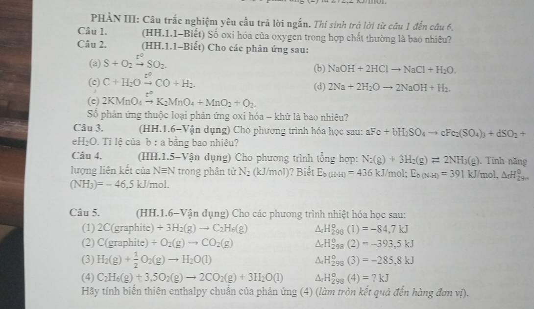 PHÀN III: Câu trắc nghiệm yêu cầu trả lời ngắn. Thí sinh trả lời từ câu 1 đến câu 6.
Câu 1. (HH.1.1-Biết) Số oxi hóa của oxygen trong hợp chất thường là bao nhiêu?
Câu 2. (HH.1.1-Biết) Cho các phản ứng sau:
(a) S+O_2xrightarrow t°SO_2.
(b) NaOH+2HClto NaCl+H_2O.
(c) C+H_2Oxrightarrow t°CO+H_2.
(d) 2Na+2H_2Oto 2NaOH+H_2.
(e) 2KMnO_4xrightarrow t°K_2MnO_4+MnO_2+O_2.
Số phản ứng thuộc loại phản ứng oxi hóa - khử là bao nhiêu?
Câu 3. (HH. 1.6 Vận dụng) Cho phương trình hóa học sau: aFe+bH_2SO_4to cFe_2(SO_4)_3+dSO_2+; H_2O 0. Ti lệ của b : a bằng bao nhiêu?
Câu 4. (HH.1.5-Vận dụng) Cho phương trình tổng hợp: N_2(g)+3H_2(g)leftharpoons 2NH_3(g). Tính năng
lượng liên kết của Nequiv N trong phân tử N_2 (kJ/mol)? Biết E_b(H-H)=436kJ /mol; E_b(N-H)=391kJ/mol,△ _fH_(29H)^0
(NH_3)=-46 5 kJ/mol.
Câu 5. (HH.1.6-Vận dụng) Cho các phương trình nhiệt hóa học sau:
(1) 2C(graphite) +3H_2(g)to C_2H_6(g) △ _rH_(298)^o(1)=-84,7kJ
(2) C(graphite) +O_2(g)to CO_2(g) △ _rH_(298)^o(2)=-393,5kJ
(3) H_2(g)+ 1/2 O_2(g)to H_2O(l)
△ _rH_(298)^o(3)=-285,8kJ
(4) C_2H_6(g)+3,5O_2(g)to 2CO_2(g)+3H_2O(l) △ _rH_(298)^o(4)=?kJ
Hãy tính biến thiên enthalpy chuẩn của phản ứng (4) (làm tròn kết quả đến hàng đơn vị).