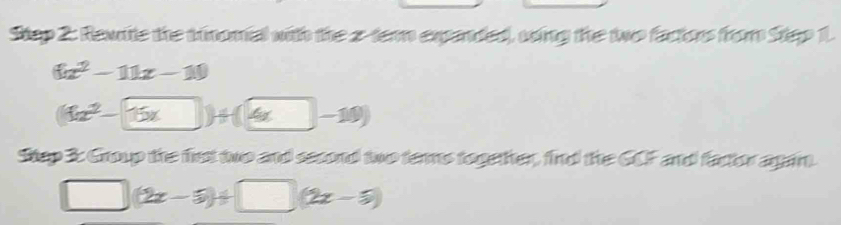 Rewite the trinomial with the 2 -tern expanded, ving the two factors from Step 1.
(ix^2-11x-10
(11x^2-15x)+(4x-10)
Stap 3: Group the first two and second two ters together, find the GCF and factor again.
□ (2x-5)+□ (2x-5)