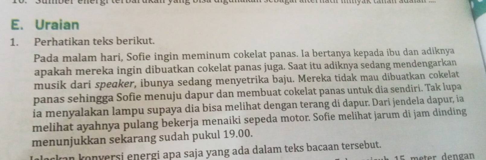 umber energrterbarukan yängo gur arterhach myak tanán adaan 
E. Uraian 
1. Perhatikan teks berikut. 
Pada malam hari, Sofie ingin meminum cokelat panas. Ia bertanya kepada ibu dan adiknya 
apakah mereka ingin dibuatkan cokelat panas juga. Saat itu adiknya sedang mendengarkan 
musik dari speaker, ibunya sedang menyetrika baju. Mereka tidak mau dibuatkan cokelat 
panas sehingga Sofie menuju dapur dan membuat cokelat panas untuk dia sendiri. Tak lupa 
ia menyalakan lampu supaya dia bisa melihat dengan terang di dapur. Dari jendela dapur, ia 
melihat ayahnya pulang bekerja menaiki sepeda motor. Sofie melihat jarum di jam dinding 
menunjukkan sekarang sudah pukul 19.00. 
an konversi energi apa saja yang ada dalam teks bacaan tersebut.