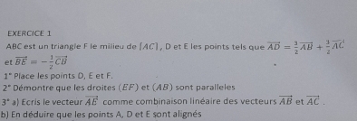 ABC est un triangle F le milieu de AC] , D et E les points tels que vector AD= 3/2 vector AB+ 3/2 vector AC
et vector BE=- 1/2 vector CB
1° Place les points D, E et F.
2° Démontre que les droites (EF) et (AB) sont paralleles
3° a) Ecris le vecteur vector AE comme combinaison linéaire des vecteurs vector AB et vector AC. 
b) En déduire que les points A, D et E sont alignés