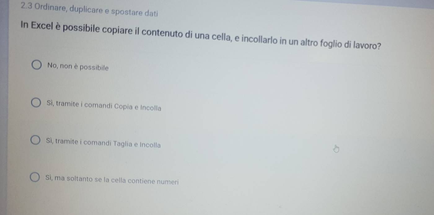 2.3 Ordinare, duplicare e spostare dati
In Excel è possibile copiare il contenuto di una cella, e incollarlo in un altro foglio di lavoro?
No, non è possibile
Sì, tramite i comandi Copia e Incolla
Sì, tramite i comandi Taglia e Incolla
Sì, ma soltanto se la cella contiene numeri