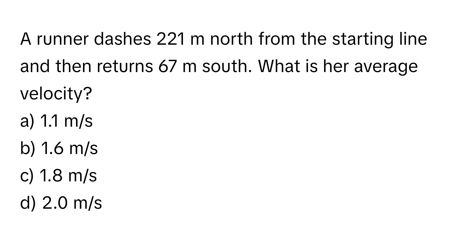 A runner dashes 221 m north from the starting line and then returns 67 m south. What is her average velocity?

a) 1.1 m/s 
b) 1.6 m/s 
c) 1.8 m/s 
d) 2.0 m/s