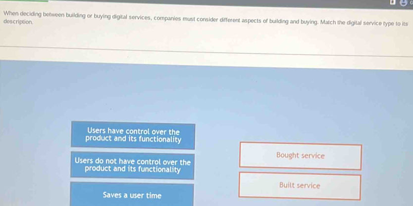 When deciding between building or buying digital services, companies must consider different aspects of building and buying. Match the digital service type to its
description.
Users have control over the
product and its functionality
Bought service
Users do not have control over the
product and its functionality
Built service
Saves a user time