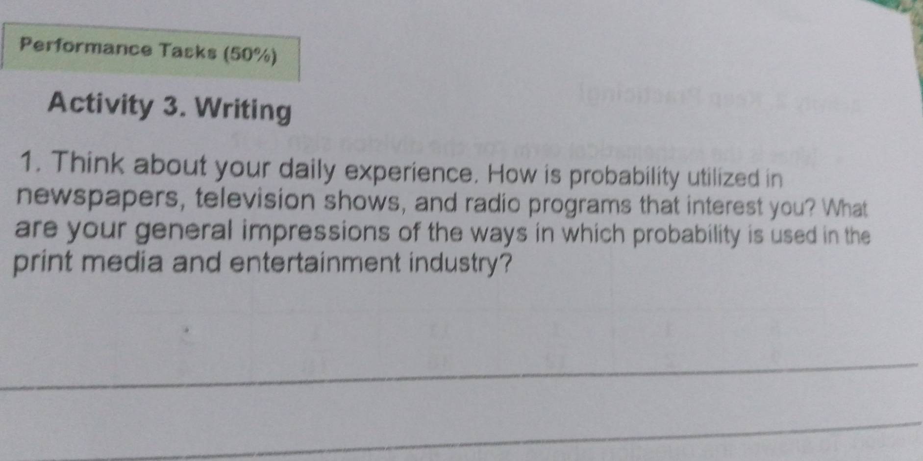 Performance Tasks (50%) 
Activity 3. Writing 
1. Think about your daily experience. How is probability utilized in 
newspapers, television shows, and radio programs that interest you? What 
are your general impressions of the ways in which probability is used in the 
print media and entertainment industry?