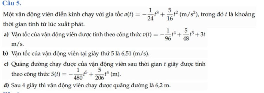 Một vận động viên điền kinh chạy với gia tốc a(t)=- 1/24 t^3+ 5/16 t^2(m/s^2) , trong đó t là khoảng 
thời gian tính từ lúc xuất phát. 
a) Vận tốc của vận động viên được tính theo công thức v(t)=- 1/96 t^4+ 5/48 t^3+3t
m/s. 
b) Vận tốc của vận động viên tại giây thứ 5 là 6,51 (m/s). 
c) Quãng đường chạy được của vận động viên sau thời gian t giây được tính 
theo công thức S(t)=- 1/480 t^5+ 5/206 t^4(m). 
d) Sau 4 giây thì vận động viên chạy được quãng đường là 6,2 m.